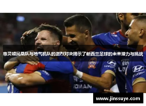 惠灵顿凤凰队与喷气机队的激烈对决揭示了新西兰足球的未来潜力与挑战