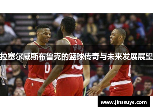 拉塞尔威斯布鲁克的篮球传奇与未来发展展望
