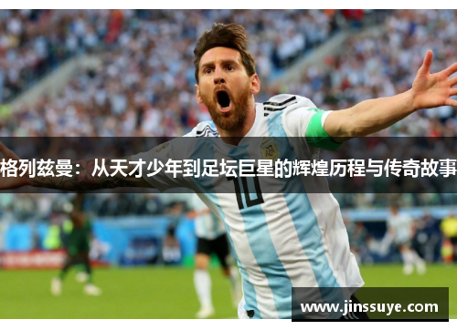格列兹曼：从天才少年到足坛巨星的辉煌历程与传奇故事
