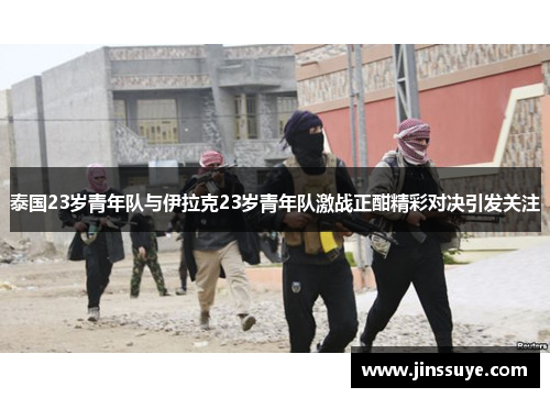 泰国23岁青年队与伊拉克23岁青年队激战正酣精彩对决引发关注