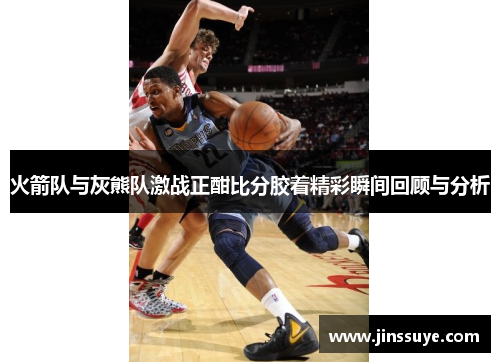 火箭队与灰熊队激战正酣比分胶着精彩瞬间回顾与分析
