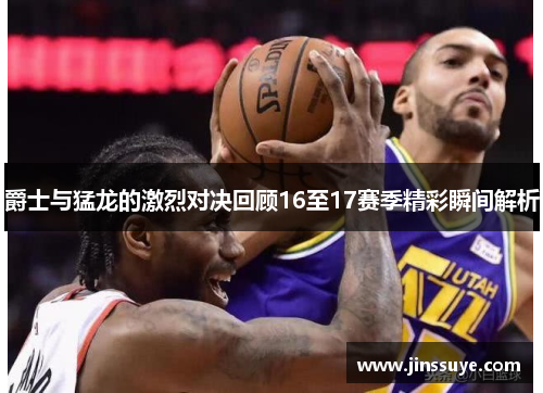 爵士与猛龙的激烈对决回顾16至17赛季精彩瞬间解析
