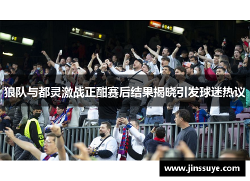狼队与都灵激战正酣赛后结果揭晓引发球迷热议