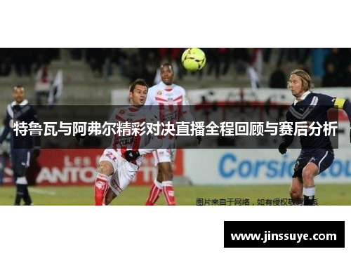 特鲁瓦与阿弗尔精彩对决直播全程回顾与赛后分析