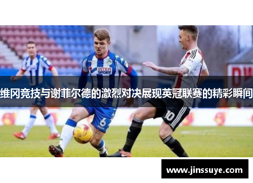 维冈竞技与谢菲尔德的激烈对决展现英冠联赛的精彩瞬间